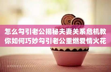 怎么勾引老公揭秘夫妻关系危机教你如何巧妙勾引老公重燃爱情火花