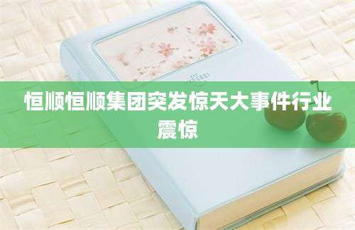 恒顺恒顺集团突发惊天大事件行业震惊