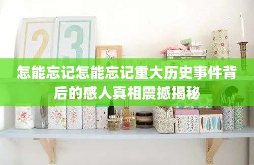 怎能忘记怎能忘记重大历史事件背后的感人真相震撼揭秘