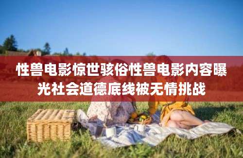 性兽电影惊世骇俗性兽电影内容曝光社会道德底线被无情挑战