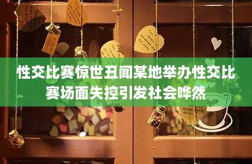 性交比赛惊世丑闻某地举办性交比赛场面失控引发社会哗然