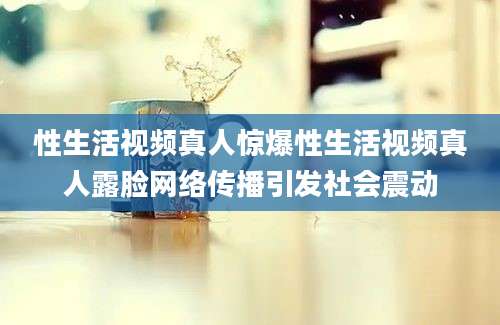 性生活视频真人惊爆性生活视频真人露脸网络传播引发社会震动