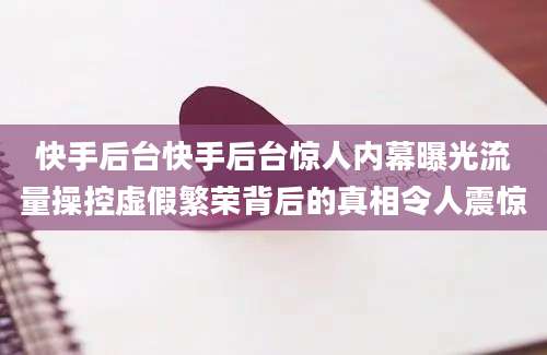 快手后台快手后台惊人内幕曝光流量操控虚假繁荣背后的真相令人震惊