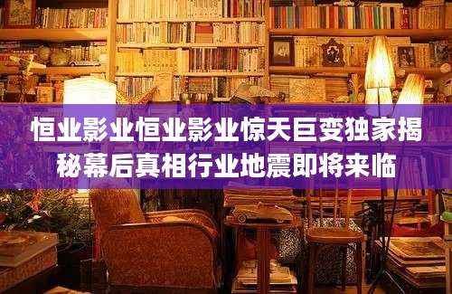 恒业影业恒业影业惊天巨变独家揭秘幕后真相行业地震即将来临