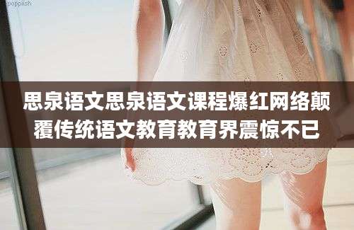 思泉语文思泉语文课程爆红网络颠覆传统语文教育教育界震惊不已