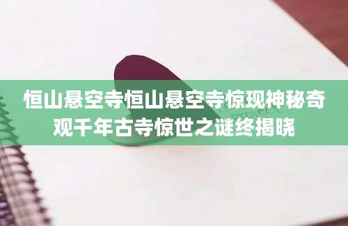 恒山悬空寺恒山悬空寺惊现神秘奇观千年古寺惊世之谜终揭晓