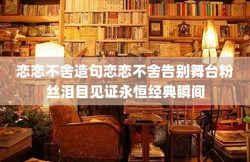 恋恋不舍造句恋恋不舍告别舞台粉丝泪目见证永恒经典瞬间