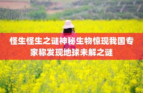 怪生怪生之谜神秘生物惊现我国专家称发现地球未解之谜