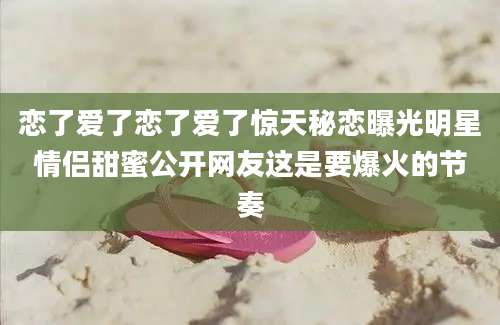 恋了爱了恋了爱了惊天秘恋曝光明星情侣甜蜜公开网友这是要爆火的节奏