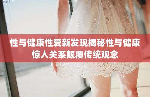 性与健康性爱新发现揭秘性与健康惊人关系颠覆传统观念