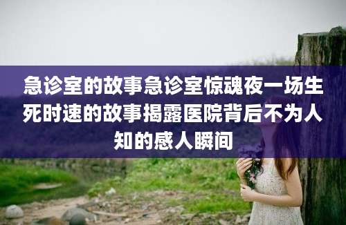 急诊室的故事急诊室惊魂夜一场生死时速的故事揭露医院背后不为人知的感人瞬间