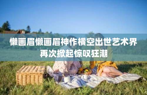 懒画眉懒画眉神作横空出世艺术界再次掀起惊叹狂潮