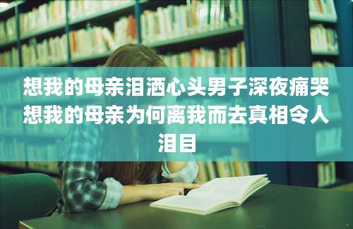 想我的母亲泪洒心头男子深夜痛哭想我的母亲为何离我而去真相令人泪目