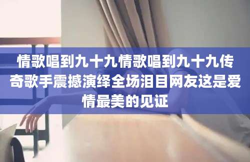 情歌唱到九十九情歌唱到九十九传奇歌手震撼演绎全场泪目网友这是爱情最美的见证