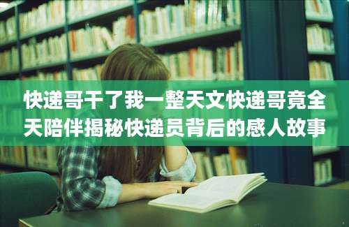 快递哥干了我一整天文快递哥竟全天陪伴揭秘快递员背后的感人故事