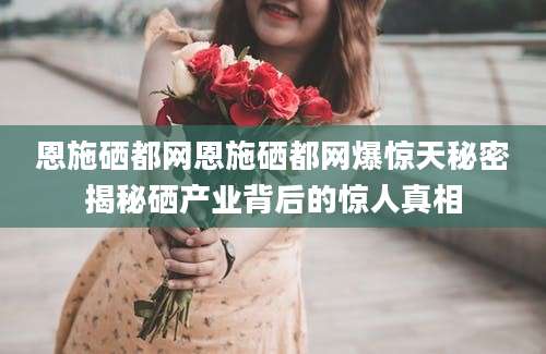 恩施硒都网恩施硒都网爆惊天秘密揭秘硒产业背后的惊人真相
