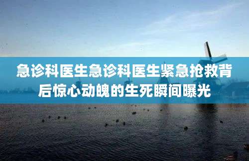 急诊科医生急诊科医生紧急抢救背后惊心动魄的生死瞬间曝光