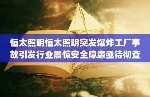 恒太照明恒太照明突发爆炸工厂事故引发行业震惊安全隐患亟待彻查