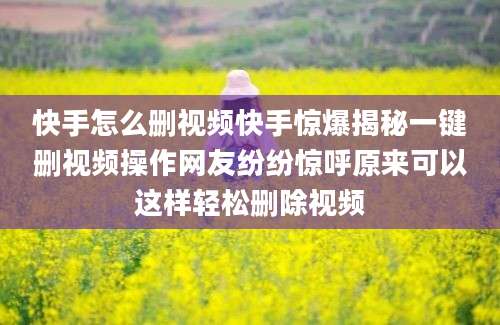 快手怎么删视频快手惊爆揭秘一键删视频操作网友纷纷惊呼原来可以这样轻松删除视频