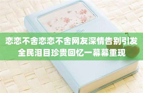 恋恋不舍恋恋不舍网友深情告别引发全民泪目珍贵回忆一幕幕重现