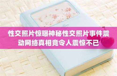 性交照片惊曝神秘性交照片事件震动网络真相竟令人震惊不已