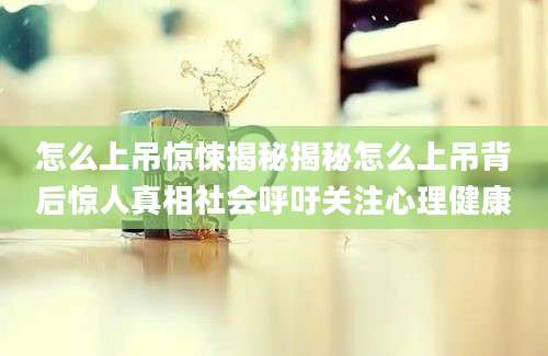 怎么上吊惊悚揭秘揭秘怎么上吊背后惊人真相社会呼吁关注心理健康