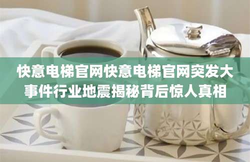 快意电梯官网快意电梯官网突发大事件行业地震揭秘背后惊人真相