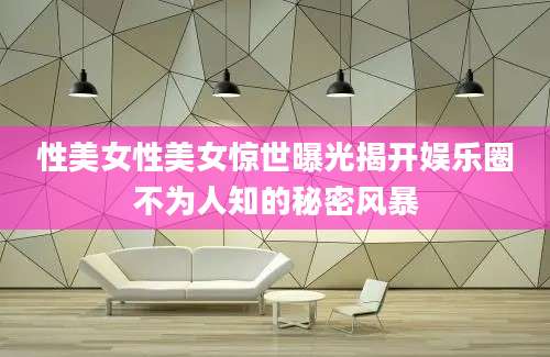 性美女性美女惊世曝光揭开娱乐圈不为人知的秘密风暴
