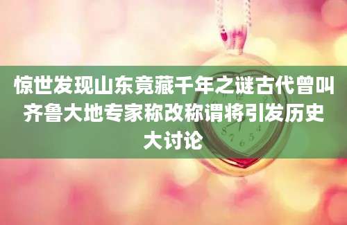 惊世发现山东竟藏千年之谜古代曾叫齐鲁大地专家称改称谓将引发历史大讨论