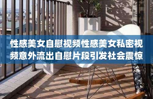 性感美女自慰视频性感美女私密视频意外流出自慰片段引发社会震惊