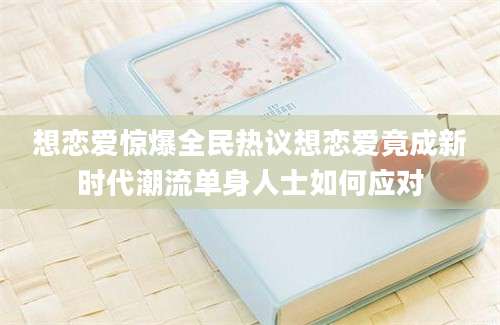 想恋爱惊爆全民热议想恋爱竟成新时代潮流单身人士如何应对