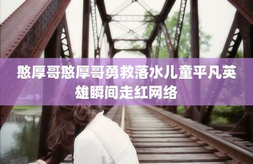 憨厚哥憨厚哥勇救落水儿童平凡英雄瞬间走红网络