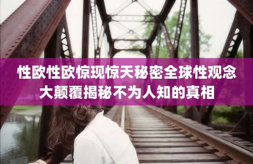 性欧性欧惊现惊天秘密全球性观念大颠覆揭秘不为人知的真相