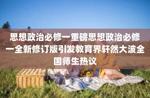 思想政治必修一重磅思想政治必修一全新修订版引发教育界轩然大波全国师生热议