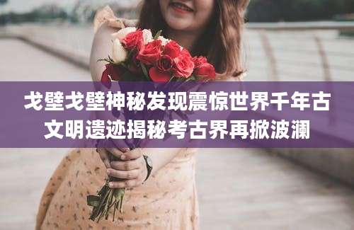 戈壁戈壁神秘发现震惊世界千年古文明遗迹揭秘考古界再掀波澜