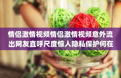 情侣激情视频情侣激情视频意外流出网友直呼尺度惊人隐私保护何在