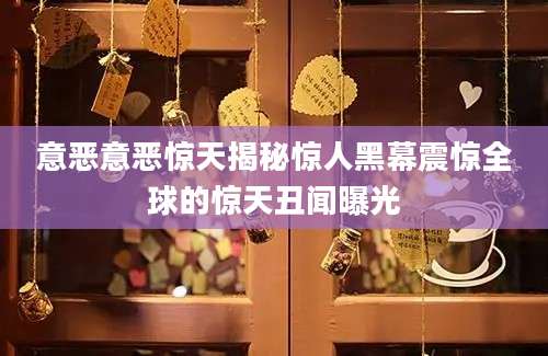 意恶意恶惊天揭秘惊人黑幕震惊全球的惊天丑闻曝光