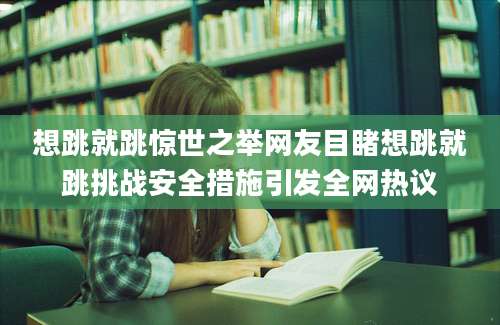 想跳就跳惊世之举网友目睹想跳就跳挑战安全措施引发全网热议