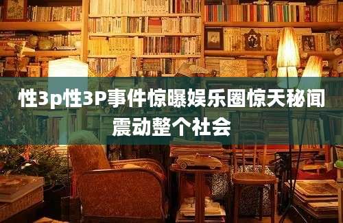 性3p性3P事件惊曝娱乐圈惊天秘闻震动整个社会