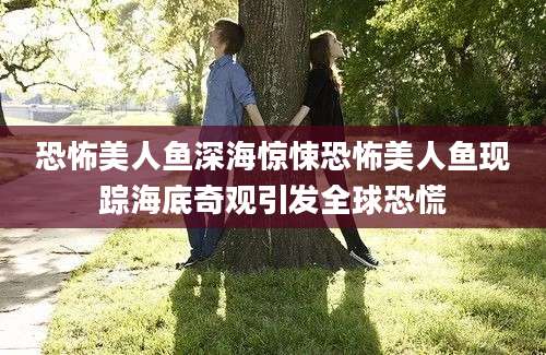 恐怖美人鱼深海惊悚恐怖美人鱼现踪海底奇观引发全球恐慌