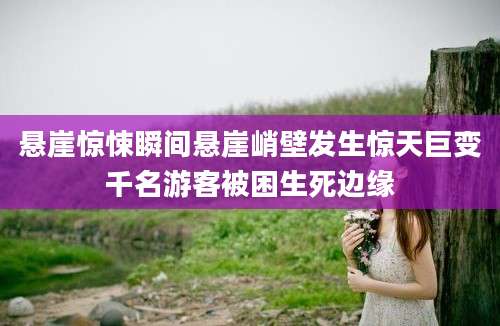 悬崖惊悚瞬间悬崖峭壁发生惊天巨变千名游客被困生死边缘