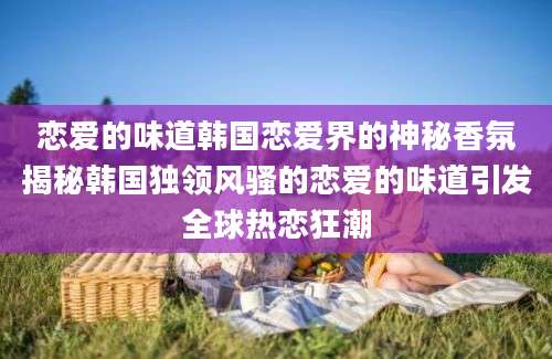 恋爱的味道韩国恋爱界的神秘香氛揭秘韩国独领风骚的恋爱的味道引发全球热恋狂潮