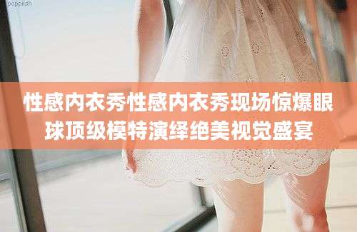 性感内衣秀性感内衣秀现场惊爆眼球顶级模特演绎绝美视觉盛宴
