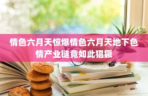 情色六月天惊爆情色六月天地下色情产业链竟如此猖獗