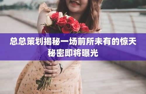 总总策划揭秘一场前所未有的惊天秘密即将曝光
