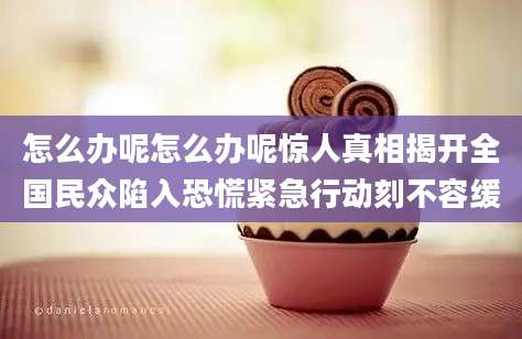 怎么办呢怎么办呢惊人真相揭开全国民众陷入恐慌紧急行动刻不容缓