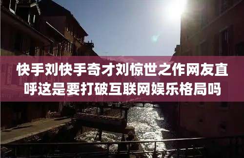 快手刘快手奇才刘惊世之作网友直呼这是要打破互联网娱乐格局吗