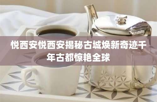悦西安悦西安揭秘古城焕新奇迹千年古都惊艳全球