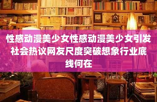 性感动漫美少女性感动漫美少女引发社会热议网友尺度突破想象行业底线何在