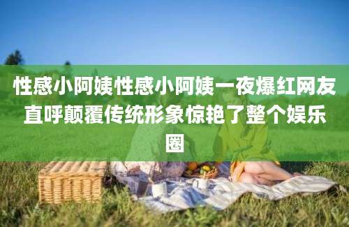 性感小阿姨性感小阿姨一夜爆红网友直呼颠覆传统形象惊艳了整个娱乐圈